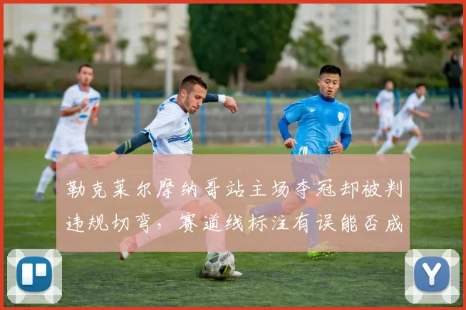 勒克莱尔摩纳哥站主场夺冠却被判违规切弯，赛道线标注有误能否成为上诉理由？