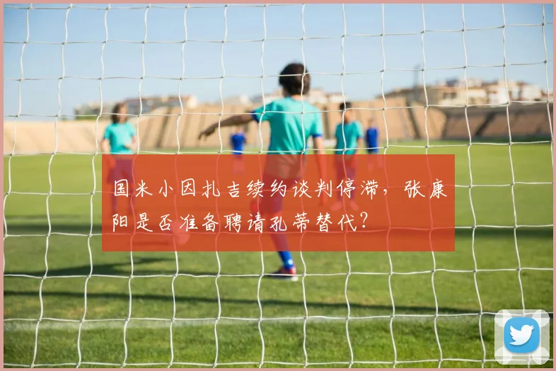 国米小因扎吉续约谈判停滞，张康阳是否准备聘请孔蒂替代？
