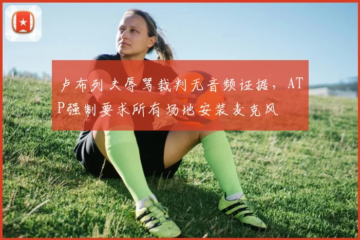 卢布列夫辱骂裁判无音频证据，ATP强制要求所有场地安装麦克风